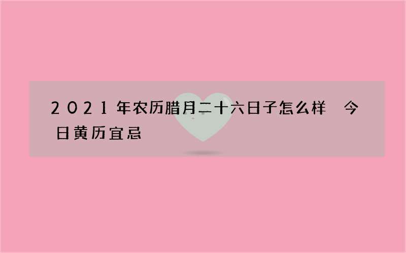 2021年农历腊月二十六日子怎么样 今日黄历宜忌
